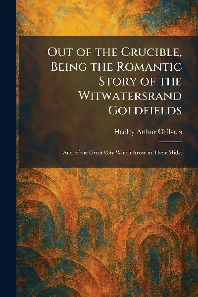 Out of the Crucible, Being the Romantic Story of the Witwatersrand Goldfields: And of the Great City Which Arose in Their Midst