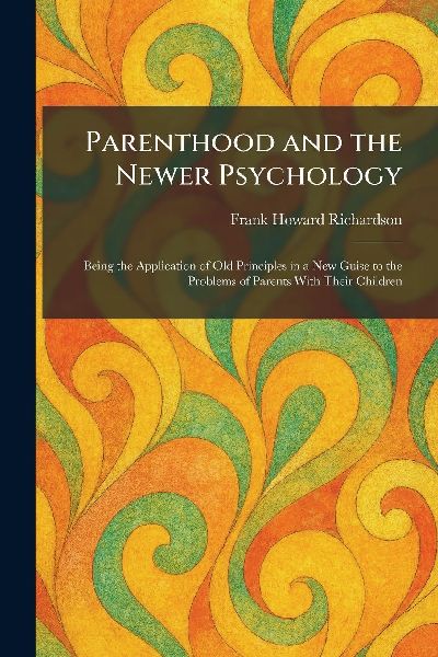 Parenthood and the Newer Psychology: Being the Application of Old Principles in a New Guise to the Problems of Parents With Their Children
