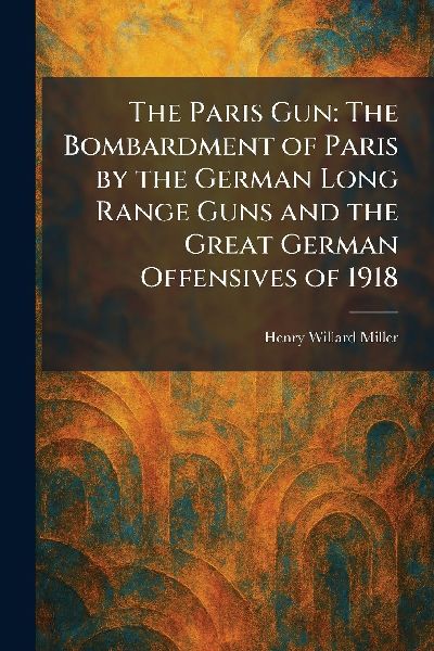 The Paris Gun: The Bombardment of Paris by the German Long Range Guns and the Great German Offensives of 1918