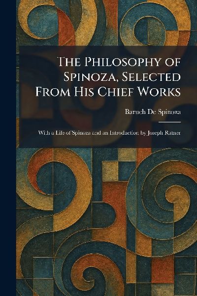 The Philosophy of Spinoza, Selected From His Chief Works: With a Life of Spinoza and an Introduction by Joseph Ratner