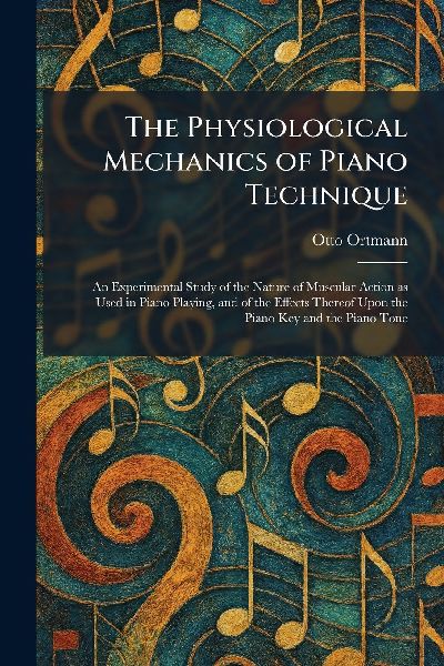 The Physiological Mechanics of Piano Technique: An Experimental Study of the Nature of Muscular Action as Used in Piano Playing, and of the Effects Thereof Upon the Piano Key and the Piano Tone