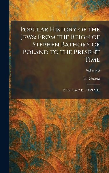 Popular History of the Jews: From the Reign of Stephen Bathory of Poland to the Present Time: 1575-1586 C.E. - 1873 C.E.
