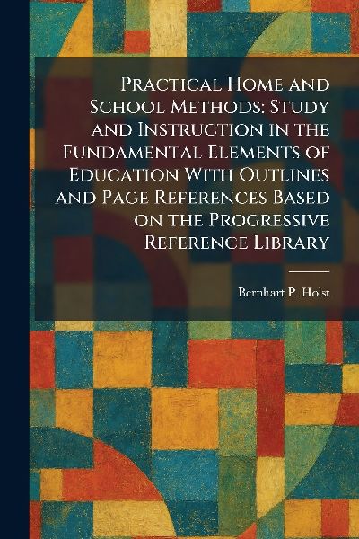 Practical Home and School Methods: Study and Instruction in the Fundamental Elements of Education With Outlines and Page References Based on the Progressive Reference Library