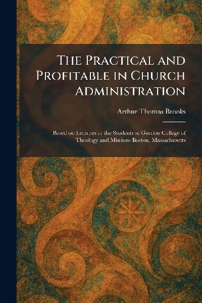 The Practical and Profitable in Church Administration: Based on Lectures to the Students at Gordon College of Theology and Missions Boston, Massachusetts