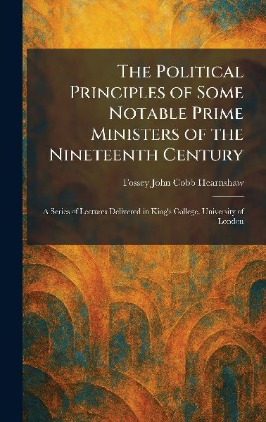 The Political Principles of Some Notable Prime Ministers of the Nineteenth Century: A Series of Lectures Delivered in Kings College, University of London
