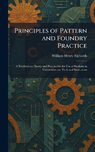 Principles of Pattern and Foundry Practice: A Textbook in Theory and Practice for the Use of Students in Universities and Technical Institutions