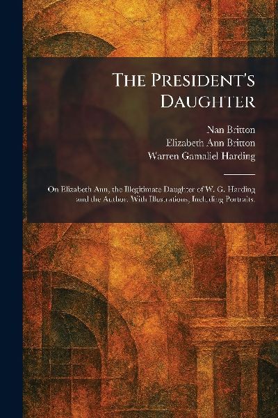 The Presidents Daughter: On Elizabeth Ann, the Illegitimate Daughter of W. G. Harding and the Author. With Illustrations, Including Portraits.