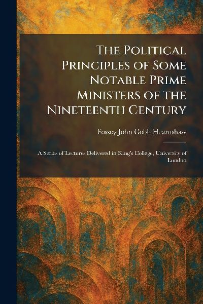 The Political Principles of Some Notable Prime Ministers of the Nineteenth Century: A Series of Lectures Delivered in Kings College, University of London