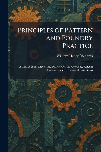 Principles of Pattern and Foundry Practice: A Textbook in Theory and Practice for the Use of Students in Universities and Technical Institutions