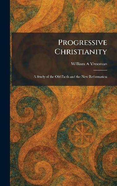 Progressive Christianity: A Study of the Old Faith and the New Reformation