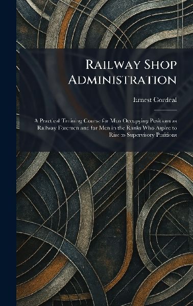 Railway Shop Administration: A Practical Training Course for Men Occupying Positions as Railway Foremen and for Men in the Ranks Who Aspire to Rise to Supervisory Positions