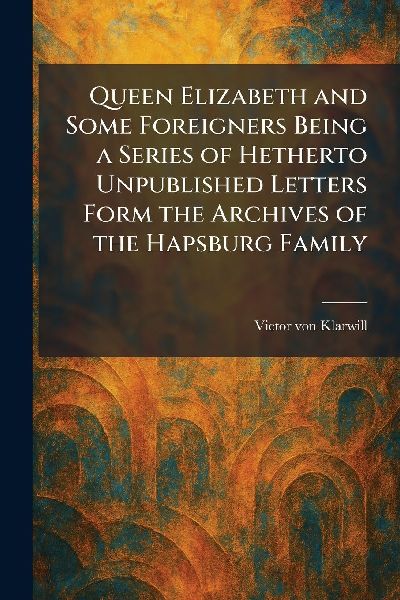 Queen Elizabeth and Some Foreigners Being a Series of Hetherto Unpublished Letters Form the Archives of the Hapsburg Family