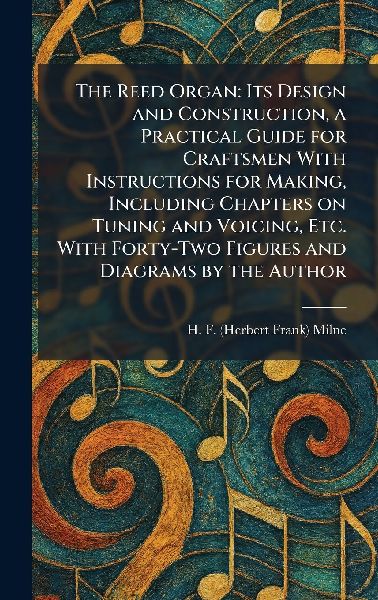 The Reed Organ: Its Design and Construction, a Practical Guide for Craftsmen With Instructions for Making, Including Chapters on Tuning and Voicing, Etc. With Forty-Two Figures and Diagrams by the Author