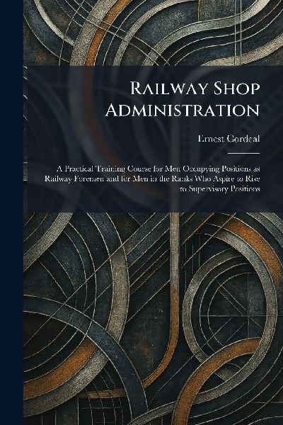 Railway Shop Administration: A Practical Training Course for Men Occupying Positions as Railway Foremen and for Men in the Ranks Who Aspire to Rise to Supervisory Positions