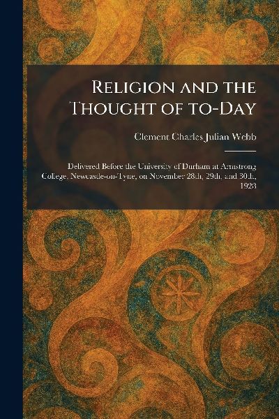 Religion and the Thought of To-Day: Delivered Before the University of Durham at Armstrong College, Newcastle-on-Tyne, on November 28th, 29th, and 30th, 1928