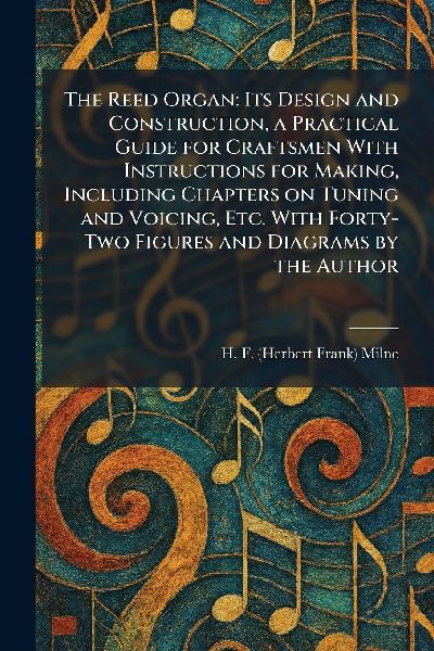 The Reed Organ: Its Design and Construction, a Practical Guide for Craftsmen With Instructions for Making, Including Chapters on Tuning and Voicing, Etc. With Forty-Two Figures and Diagrams by the Author