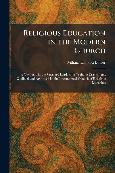 Religious Education in the Modern Church: A Textbook in the Standard Leadership Training Curriculum, Outlined and Approved by the International Council of Religious Education