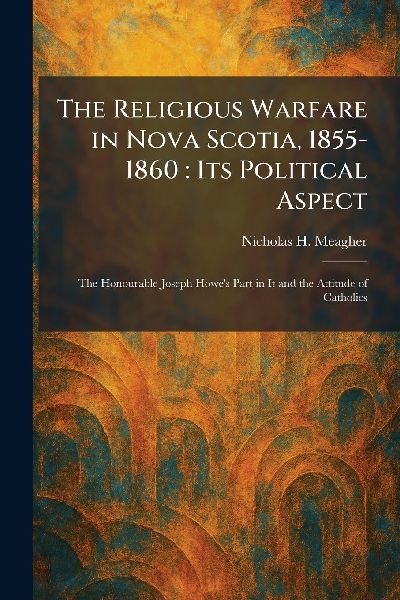 The Religious Warfare in Nova Scotia, 1855-1860: Its Political Aspect: The Honourable Joseph Howe's Part in It and the Attitude of Catholics