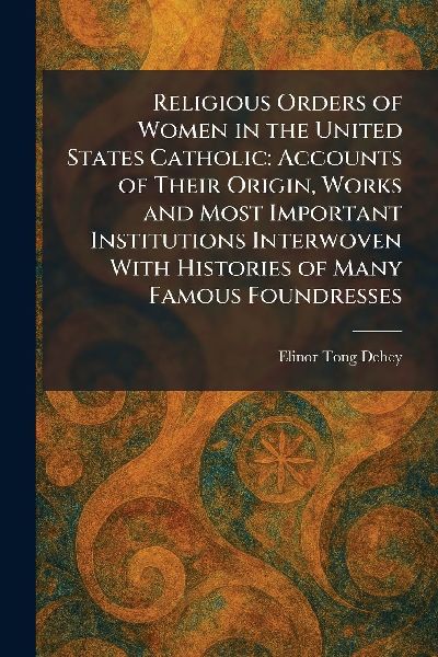 Religious Orders of Women in the United States Catholic: Accounts of Their Origin, Works and Most Important Institutions Interwoven With Histories of Many Famous Foundresses