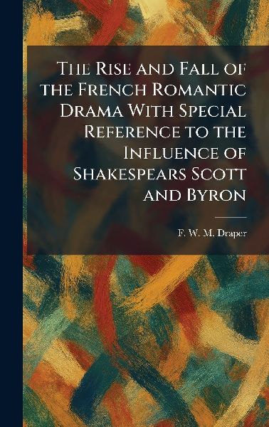 The Rise and Fall of the French Romantic Drama With Special Reference to the Influence of Shakespears Scott and Byron