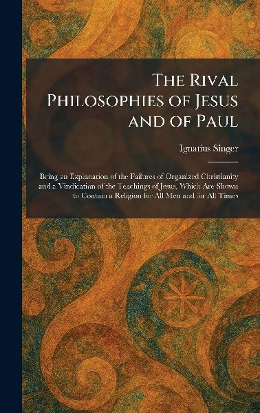 The Rival Philosophies of Jesus and of Paul: Being an Explanation of the Failures of Organized Christianity and a Vindication of the Teachings of Jesus, Which Are Shown to Contain a Religion for All Men and for All Times
