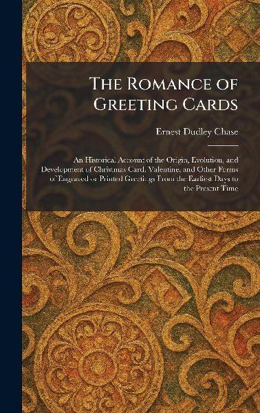 The Romance of Greeting Cards: An Historical Account of the Origin, Evolution, and Development of Christmas Card, Valentine, and Other Forms of Engraved or Printed Greetings From the Earliest Days to the Present Time