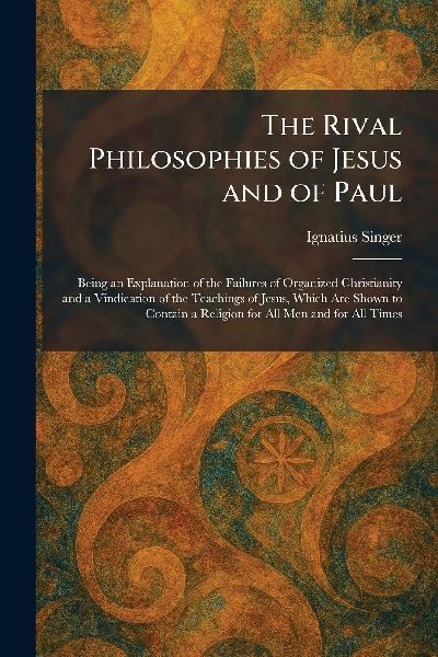 The Rival Philosophies of Jesus and of Paul: Being an Explanation of the Failures of Organized Christianity and a Vindication of the Teachings of Jesus, Which Are Shown to Contain a Religion for All Men and for All Times