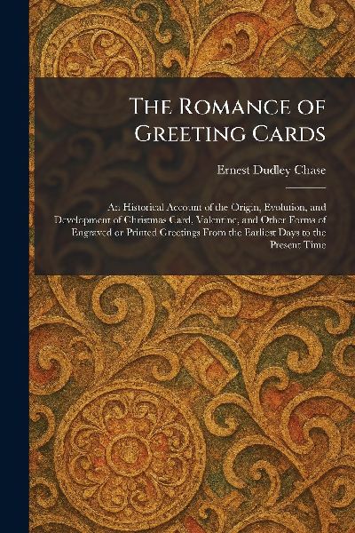 The Romance of Greeting Cards: An Historical Account of the Origin, Evolution, and Development of Christmas Card, Valentine, and Other Forms of Engraved or Printed Greetings From the Earliest Days to the Present Time