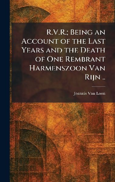 R.V.R.; Being an Account of the Last Years and the Death of One Rembrant Harmenszoon Van Rijn ..