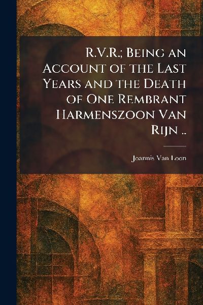 R.V.R.; Being an Account of the Last Years and the Death of One Rembrant Harmenszoon Van Rijn ..
