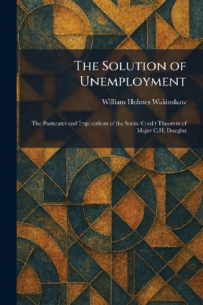 The Solution of Unemployment: The Postulates and Implications of the Social Credit Theorem of Major C.H. Douglas