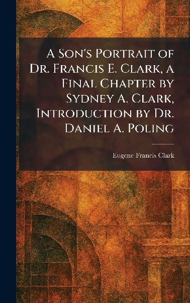 A Son's Portrait of Dr. Francis E. Clark, a Final Chapter by Sydney A. Clark, Introduction by Dr. Daniel A. Poling