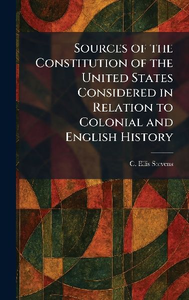 Sources of the Constitution of the United States Considered in Relation to Colonial and English History