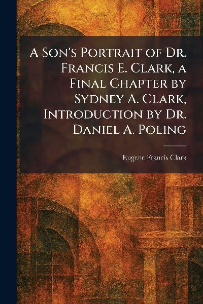A Son's Portrait of Dr. Francis E. Clark, a Final Chapter by Sydney A. Clark, Introduction by Dr. Daniel A. Poling