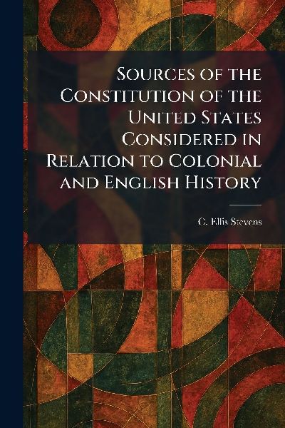 Sources of the Constitution of the United States Considered in Relation to Colonial and English History