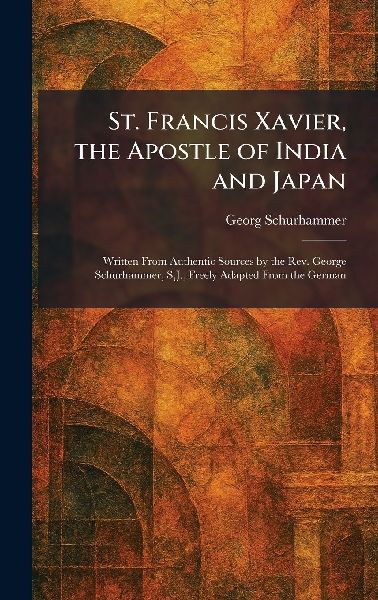 St. Francis Xavier, the Apostle of India and Japan: Written From Authentic Sources by the Rev. George Schurhammer, S.J., Freely Adapted From the German