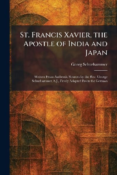 St. Francis Xavier, the Apostle of India and Japan: Written From Authentic Sources by the Rev. George Schurhammer, S.J., Freely Adapted From the German