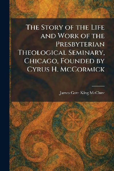 The Story of the Life and Work of the Presbyterian Theological Seminary, Chicago, Founded by Cyrus H. McCormick
