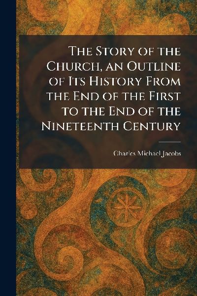 The Story of the Church, an Outline of Its History From the End of the First to the End of the Nineteenth Century