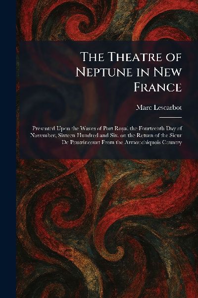 The Theatre of Neptune in New France: Presented Upon the Waves of Port Royal the Fourteenth Day of November, Sixteen Hundred and Six, on the Return of the Sieur De Poutrincourt From the Armouchiquois Country