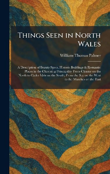 Things Seen in North Wales: A Description of Beauty Spots, Historic Buildings & Romantic Places in the Charming Principality From Chester on the North to Cader Idris on the South, From the Sea on the West to the Marches on the East