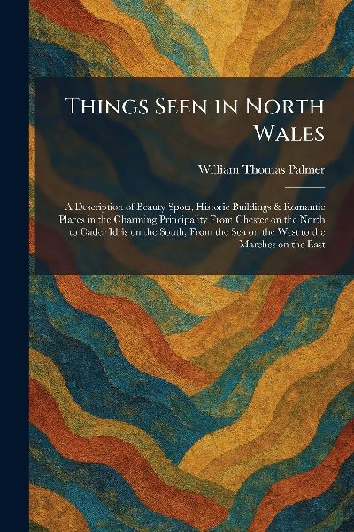 Things Seen in North Wales: A Description of Beauty Spots, Historic Buildings & Romantic Places in the Charming Principality From Chester on the North to Cader Idris on the South, From the Sea on the West to the Marches on the East