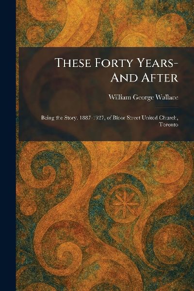 These Forty Years- And After: Being the Story, 1887-1927, of Bloor Street United Church, Toronto