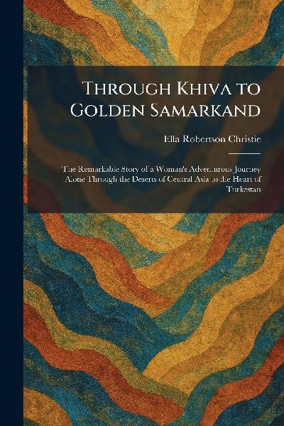 Through Khiva to Golden Samarkand: The Remarkable Story of a Womans Adventurous Journey Alone Through the Deserts of Central Asia to the Heart of Turkestan