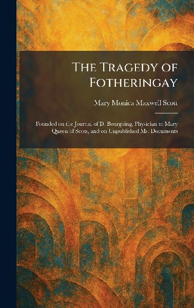 The Tragedy of Fotheringay: Founded on the Journal of D. Bourgoing, Physician to Mary Queen of Scots, and on Unpublished Ms. Documents