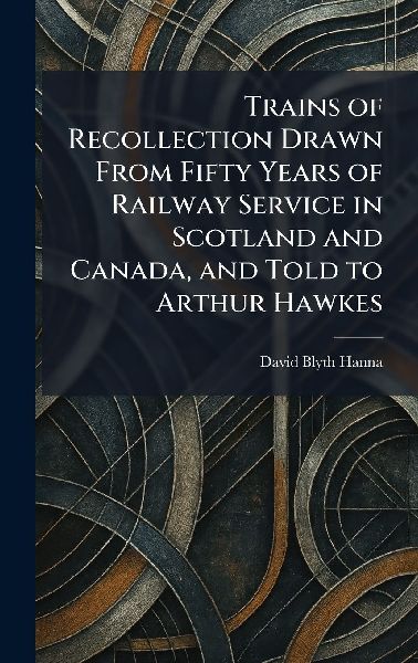 Trains of Recollection Drawn From Fifty Years of Railway Service in Scotland and Canada, and Told to Arthur Hawkes