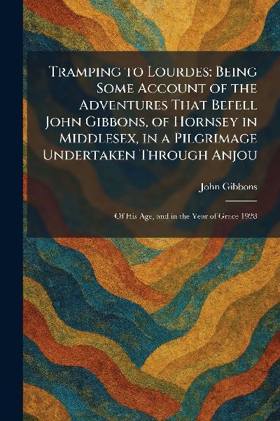 Tramping to Lourdes: Being Some Account of the Adventures That Befell John Gibbons, of Hornsey in Middlesex, in a Pilgrimage Undertaken Through Anjou: Of His Age, and in the Year of Grace 1928