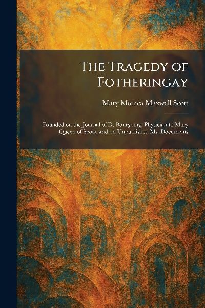 The Tragedy of Fotheringay: Founded on the Journal of D. Bourgoing, Physician to Mary Queen of Scots, and on Unpublished Ms. Documents