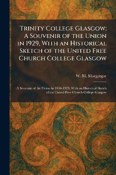 Trinity College Glasgow: A Souvenir of the Union in 1929, With an Historical Sketch of the United Free Church College Glasgow: A Souvenir of the Union in 1856-1929, With an Historical Sketch of the United Free Church College Glasgow
