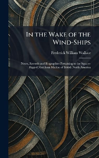 In the Wake of the Wind-Ships: Notes, Records and Biographies Pertaining to the Square-Rigged Merchant Marine of British North America